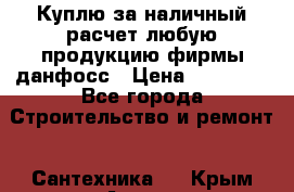 Куплю за наличный расчет любую продукцию фирмы данфосс › Цена ­ 45 000 - Все города Строительство и ремонт » Сантехника   . Крым,Алупка